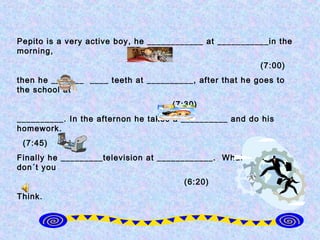 Pepito is a very active boy, he ____________ at ___________in the
morning,
                                                         (7:00)
then he _______ ____ teeth at __________, after that he goes to
the school at
                                    (7:30)
__________. In the afternon he takes a __________ and do his
homework.
 (7:45)
Finally he _________television at ____________. What a busy day
don´t you
                                       (6:20)
Think.
 