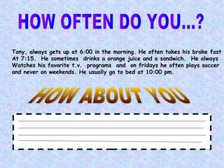 Tony, always gets up at 6:00 in the morning. He often takes his brake fast
At 7:15. He sometimes drinks a orange juice and a sandwich. He always
Watches his favorite t.v. programs and on fridays he often plays soccer
and never on weekends. He usually go to bed at 10:00 pm.
 