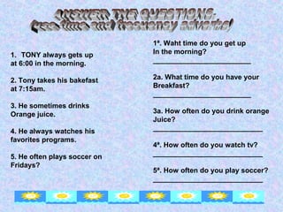 1ª. Waht time do you get up
1. TONY always gets up        In the morning?
at 6:00 in the morning.       _________________________

2. Tony takes his bakefast    2a. What time do you have your
at 7:15am.                    Breakfast?
                              _________________________
3. He sometimes drinks
Orange juice.                 3a. How often do you drink orange
                              Juice?
4. He always watches his      ____________________________
favorites programs.
                              4ª. How often do you watch tv?
5. He often plays soccer on   ____________________________
Fridays?
                              5ª. How often do you play soccer?
                              ____________________________
 