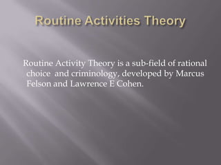 Routine Activities Theory    Routine Activity Theory is a sub-field of rational choice  and criminology, developed by Marcus Felson and Lawrence E Cohen. 