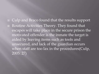 Culp and Braco found that the results support Routine Activities Theory. They found that escapes will take place in the secure prison the motivated offender is the inmate the target is aided by leaving items such as tools and unsecured, and lack of the guardian occurs when staff are too lax in the procedures(Culp, 2005: 27)