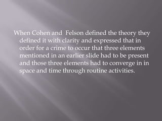  When Cohen and  Felson defined the theory they defined it with clarity and expressed that in order for a crime to occur that three elements mentioned in an earlier slide had to be present and those three elements had to converge in in space and time through routine activities. 