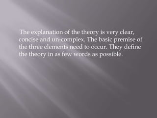      The explanation of the theory is very clear,  concise and un-complex. The basic premise of the three elements need to occur. They define the theory in as few words as possible.