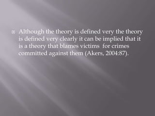 Although the theory is defined very the theory is defined very clearly it can be implied that it is a theory that blames victims  for crimes committed against them (Akers, 2004:87).