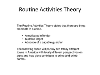 Routine Activities Theory
The Routine Activities Theory states that there are three
elements to a crime.
• A motivated offender
• Suitable target
• Absence of a capable guardian
The following slides will portray two totally different
towns in America with totally different perspectives on
guns and how guns contribute to crime and crime
control.
 