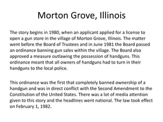 Morton Grove, Illinois
The story begins in 1980, when an applicant applied for a license to
open a gun store in the village of Morton Grove, Illinois. The matter
went before the Board of Trustees and in June 1981 the Board passed
an ordinance banning gun sales within the village. The Board also
approved a measure outlawing the possession of handguns. This
ordinance meant that all owners of handguns had to turn in their
handguns to the local police.
This ordinance was the first that completely banned ownership of a
handgun and was in direct conflict with the Second Amendment to the
Constitution of the United States. There was a lot of media attention
given to this story and the headlines went national. The law took effect
on February 1, 1982.
 