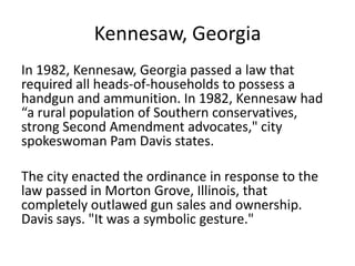 Kennesaw, Georgia
In 1982, Kennesaw, Georgia passed a law that
required all heads-of-households to possess a
handgun and ammunition. In 1982, Kennesaw had
“a rural population of Southern conservatives,
strong Second Amendment advocates," city
spokeswoman Pam Davis states.
The city enacted the ordinance in response to the
law passed in Morton Grove, Illinois, that
completely outlawed gun sales and ownership.
Davis says. "It was a symbolic gesture."
 
