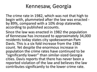Kennesaw, Georgia
The crime rate in 1982, which was not that high to
begin with, plummeted after the law was enacted -
by 89%, compared with a 10% drop statewide,
according to published accounts.
Since the law was enacted in 1982 the population
of Kennesaw has increased to approximately 34,000
residents today states city spokeswoman Pam
Davis. This is a six fold increase from the 1982
count. Yet despite the enormous increase in
population the crime rates have continued to be
“significantly lower” than similar-sized Georgia
cities. Davis reports that there has never been a
reported violation of the law and believes the law
contributes significantly to the lower crime rate.
 