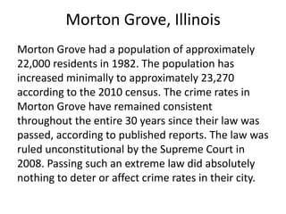 Morton Grove, Illinois
Morton Grove had a population of approximately
22,000 residents in 1982. The population has
increased minimally to approximately 23,270
according to the 2010 census. The crime rates in
Morton Grove have remained consistent
throughout the entire 30 years since their law was
passed, according to published reports. The law was
ruled unconstitutional by the Supreme Court in
2008. Passing such an extreme law did absolutely
nothing to deter or affect crime rates in their city.
 