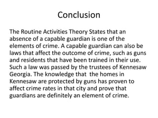 Conclusion
The Routine Activities Theory States that an
absence of a capable guardian is one of the
elements of crime. A capable guardian can also be
laws that affect the outcome of crime, such as guns
and residents that have been trained in their use.
Such a law was passed by the trustees of Kennesaw
Georgia. The knowledge that the homes in
Kennesaw are protected by guns has proven to
affect crime rates in that city and prove that
guardians are definitely an element of crime.
 