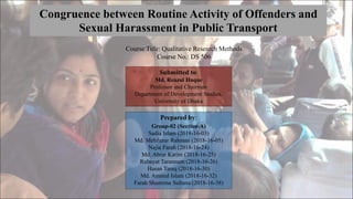 Congruence between Routine Activity of Offenders and
Sexual Harassment in Public Transport
Prepared by:
Group-02 (Section-A)
Sadia Islam (2018-16-03)
Md. Mehfuzur Rahman (2018-16-05)
Najia Farah (2018-16-24)
Md. Abrar Karim (2018-16-25)
Rubayat Tarannum (2018-16-26)
Hasan Tareq (2018-16-30)
Md. Aminul Islam (2018-16-32)
Farah Shamima Sultana (2018-16-38)
Submitted to:
Md. Reazul Haque
Professor and Chairman
Department of Development Studies,
University of Dhaka
Course Title: Qualitative Research Methods
Course No.: DS 506
 