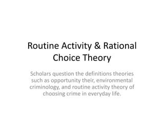 Routine Activity & Rational
Choice Theory
Scholars question the definitions theories
such as opportunity their, environmental
criminology, and routine activity theory of
choosing crime in everyday life.
 