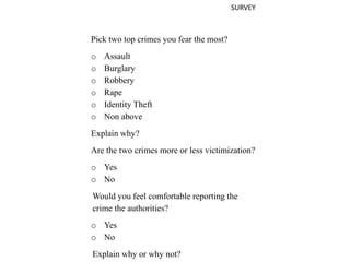 SURVEY
Pick two top crimes you fear the most?
o Assault
o Burglary
o Robbery
o Rape
o Identity Theft
o Non above
Explain why?
Are the two crimes more or less victimization?
o Yes
o No
Would you feel comfortable reporting the
crime the authorities?
o Yes
o No
Explain why or why not?
 
