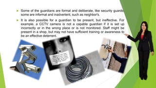  Some of the guardians are formal and deliberate, like security guards;
some are informal and inadvertent, such as neighbor's.
 It is also possible for a guardian to be present, but ineffective. For
example, a CCTV camera is not a capable guardian if it is set up
incorrectly or in the wrong place or is not monitored. Staff might be
present in a shop, but may not have sufficient training or awareness to
be an effective deterrent.
 