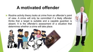 A motivated offender
 Routine activity theory looks at crime from an offender’s point
of view. A crime will only be committed if a likely offender
thinks that a target is suitable and a capable guardian is
absent. It is the offender’s assessment of a situation that
determines whether a crime will take place.
 