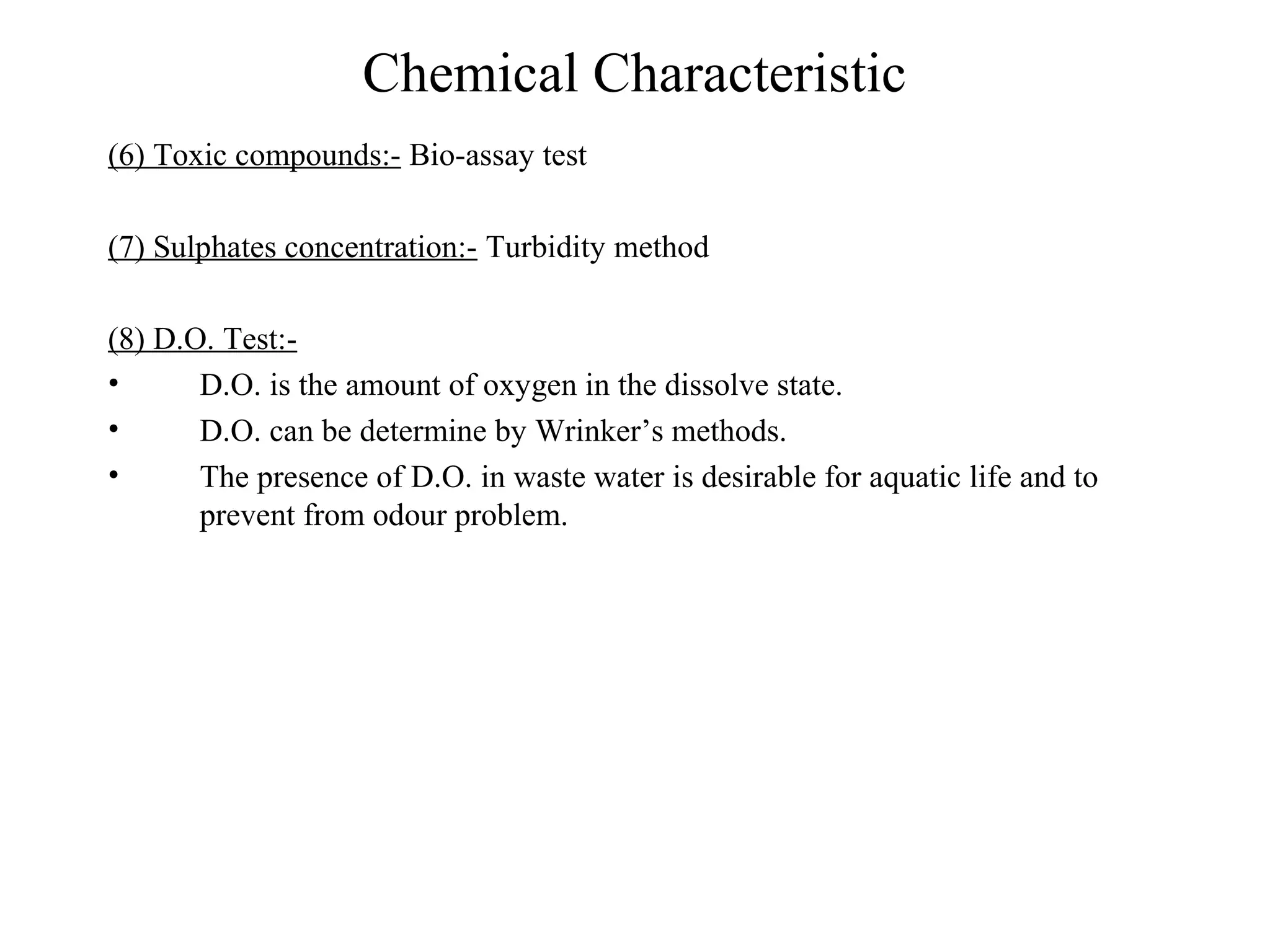 Chemical Characteristic 
(6) Toxic compounds:- Bio-assay test 
(7) Sulphates concentration:- Turbidity method 
(8) D.O. Test:- 
• D.O. is the amount of oxygen in the dissolve state. 
• D.O. can be determine by Wrinker’s methods. 
• The presence of D.O. in waste water is desirable for aquatic life and to 
prevent from odour problem. 
 