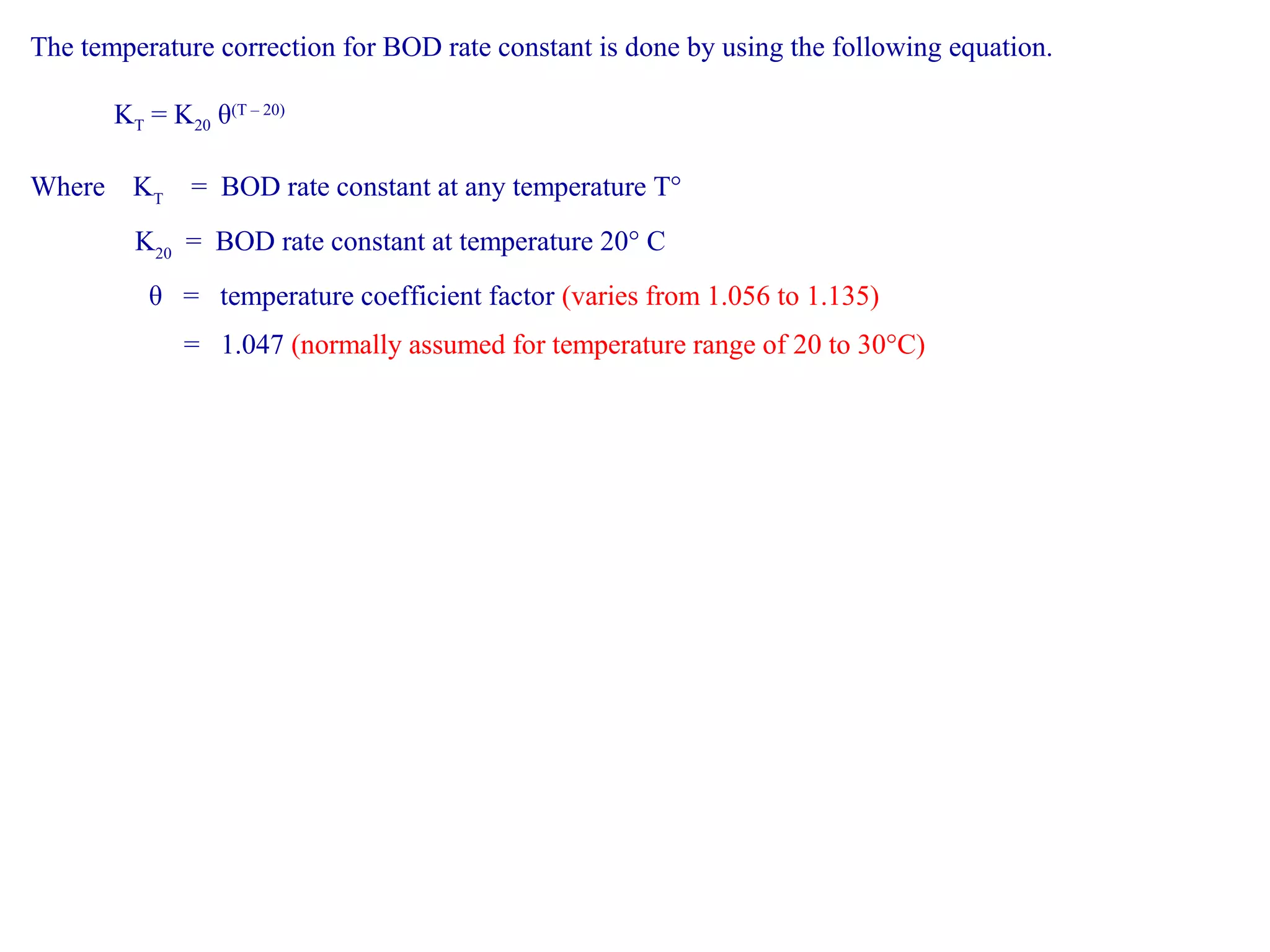The temperature correction for BOD rate constant is done by using the following equation. 
KT = K20 θ(T – 20) 
Where KT = BOD rate constant at any temperature T° 
K20 = BOD rate constant at temperature 20° C 
θ = temperature coefficient factor (varies from 1.056 to 1.135) 
= 1.047 (normally assumed for temperature range of 20 to 30°C) 
 