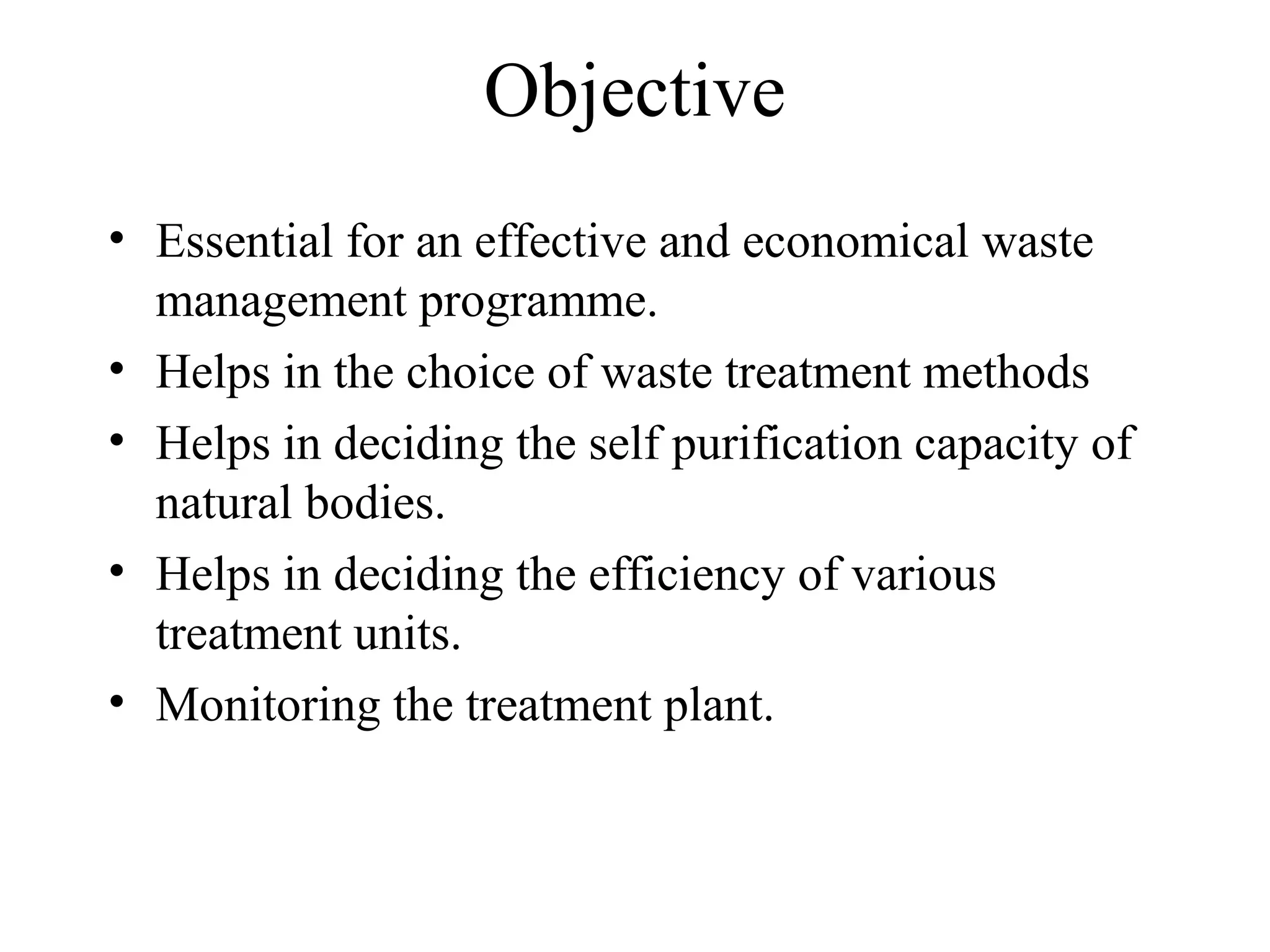 Objective 
• Essential for an effective and economical waste 
management programme. 
• Helps in the choice of waste treatment methods 
• Helps in deciding the self purification capacity of 
natural bodies. 
• Helps in deciding the efficiency of various 
treatment units. 
• Monitoring the treatment plant. 
 