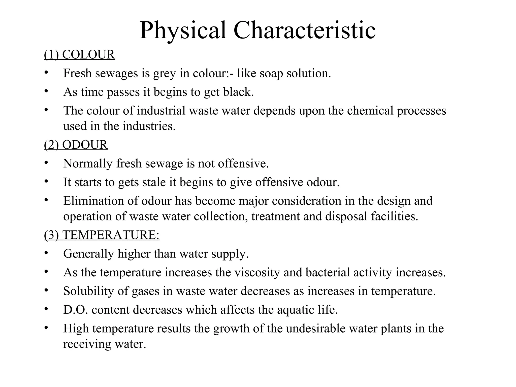 Physical Characteristic 
(1) COLOUR 
• Fresh sewages is grey in colour:- like soap solution. 
• As time passes it begins to get black. 
• The colour of industrial waste water depends upon the chemical processes 
used in the industries. 
(2) ODOUR 
• Normally fresh sewage is not offensive. 
• It starts to gets stale it begins to give offensive odour. 
• Elimination of odour has become major consideration in the design and 
operation of waste water collection, treatment and disposal facilities. 
(3) TEMPERATURE: 
• Generally higher than water supply. 
• As the temperature increases the viscosity and bacterial activity increases. 
• Solubility of gases in waste water decreases as increases in temperature. 
• D.O. content decreases which affects the aquatic life. 
• High temperature results the growth of the undesirable water plants in the 
receiving water. 
 