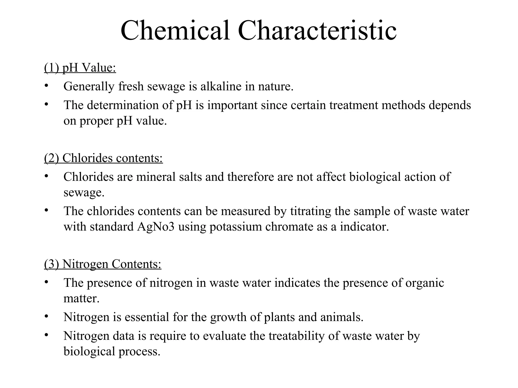 Chemical Characteristic 
(1) pH Value: 
• Generally fresh sewage is alkaline in nature. 
• The determination of pH is important since certain treatment methods depends 
on proper pH value. 
(2) Chlorides contents: 
• Chlorides are mineral salts and therefore are not affect biological action of 
sewage. 
• The chlorides contents can be measured by titrating the sample of waste water 
with standard AgNo3 using potassium chromate as a indicator. 
(3) Nitrogen Contents: 
• The presence of nitrogen in waste water indicates the presence of organic 
matter. 
• Nitrogen is essential for the growth of plants and animals. 
• Nitrogen data is require to evaluate the treatability of waste water by 
biological process. 
 
