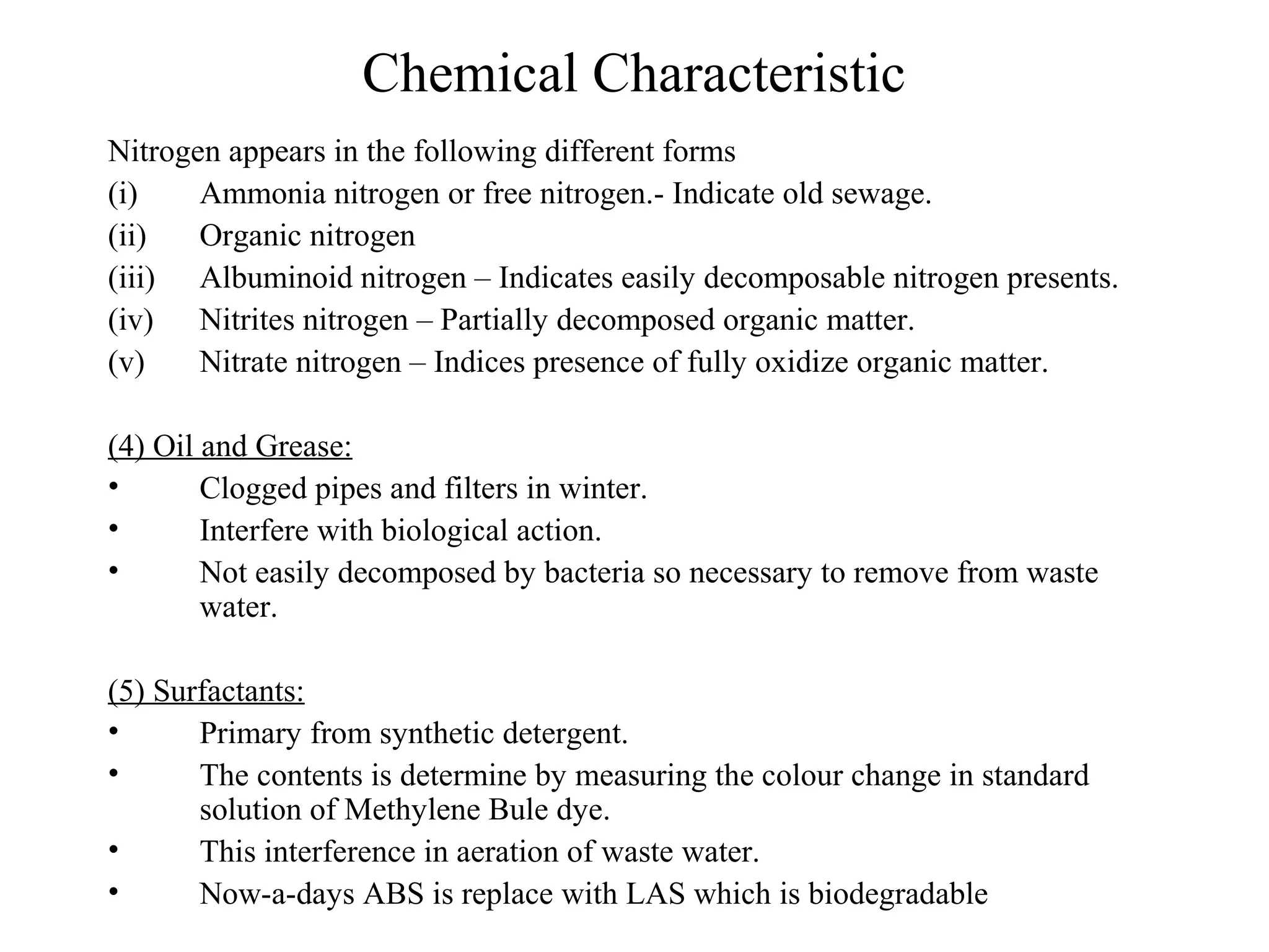Chemical Characteristic 
Nitrogen appears in the following different forms 
(i) Ammonia nitrogen or free nitrogen.- Indicate old sewage. 
(ii) Organic nitrogen 
(iii) Albuminoid nitrogen – Indicates easily decomposable nitrogen presents. 
(iv) Nitrites nitrogen – Partially decomposed organic matter. 
(v) Nitrate nitrogen – Indices presence of fully oxidize organic matter. 
(4) Oil and Grease: 
• Clogged pipes and filters in winter. 
• Interfere with biological action. 
• Not easily decomposed by bacteria so necessary to remove from waste 
water. 
(5) Surfactants: 
• Primary from synthetic detergent. 
• The contents is determine by measuring the colour change in standard 
solution of Methylene Bule dye. 
• This interference in aeration of waste water. 
• Now-a-days ABS is replace with LAS which is biodegradable 
 