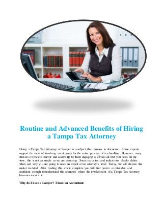 Routine and Advanced Benefits of Hiring
a Tampa Tax Attorney
Hiring a Tampa Tax Attorney or Lawyer is a subject that remains in discussion. Some experts
support the view of involving an attorney for the entire process of tax handling. However, many
stresses on the cost factor and according to them engaging a CPA is all that you need. In my
view, this is not as simple as we are assuming. Some requisites and indications clearly define
when and why you are going to need an expert of an attorney`s level. Today, we will discuss this
matter in detail. After reading this article complete you will find you’re comfortable and
confident enough to understand the scenarios where the involvement of a Tampa Tax Attorney
becomes inevitable.
Why do I need a Lawyer? I have an Accountant
 