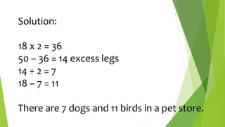 Solution:
18 x 2 = 36
50 – 36 = 14 excess legs
14 ÷ 2 = 7
18 – 7 = 11
There are 7 dogs and 11 birds in a pet store.
 
