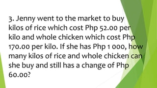 3. Jenny went to the market to buy
kilos of rice which cost Php 52.00 per
kilo and whole chicken which cost Php
170.00 per kilo. If she has Php 1 000, how
many kilos of rice and whole chicken can
she buy and still has a change of Php
60.00?
 