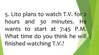 5. Lito plans to watch T.V. for 2
hours and 30 minutes. He
wants to start at 7:45 P.M.
What time do you think he will
finished watching T.V.?
 