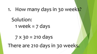 1. How many days in 30 weeks?
Solution:
1 week = 7 days
7 x 30 = 210 days
There are 210 days in 30 weeks.
 