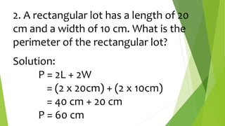 2. A rectangular lot has a length of 20
cm and a width of 10 cm. What is the
perimeter of the rectangular lot?
Solution:
P = 2L + 2W
= (2 x 20cm) + (2 x 10cm)
= 40 cm + 20 cm
P = 60 cm
 
