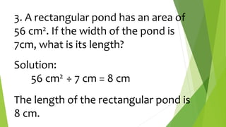 3. A rectangular pond has an area of
56 cm2. If the width of the pond is
7cm, what is its length?
Solution:
56 cm2 ÷ 7 cm = 8 cm
The length of the rectangular pond is
8 cm.
 