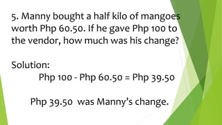 5. Manny bought a half kilo of mangoes
worth Php 60.50. If he gave Php 100 to
the vendor, how much was his change?
Solution:
Php 100 - Php 60.50 = Php 39.50
Php 39.50 was Manny’s change.
 