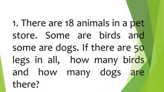 1. There are 18 animals in a pet
store. Some are birds and
some are dogs. If there are 50
legs in all, how many birds
and how many dogs are
there?
 