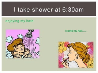 enjoying my bath
I take shower at 6:30am
I comb my hair……
 
