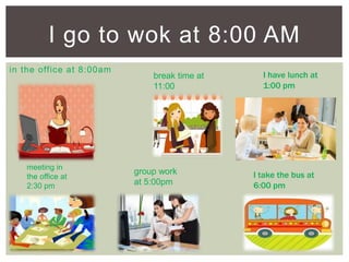 in the office at 8:00am
I go to wok at 8:00 AM
meeting in
the office at
2:30 pm
break time at
11:00
I have lunch at
1:00 pm
group work
at 5:00pm
I take the bus at
6:00 pm