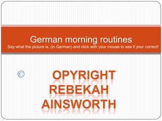 German morning routines Say what the picture is, (in German) and click with your mouse to see if your correct! opyright Rebekah Ainsworth 