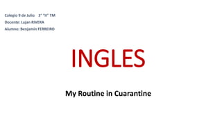 INGLES
My Routine in Cuarantine
Colegio 9 de Julio 3° “II” TM
Docente: Lujan RIVERA
Alumno: Benjamín FERREIRO
 
