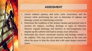 ASSESSMENT
1. Assess catheter patency and urine color consistency and the
amount while performing the care to determine if catheter and
drainage system are functioning correctly.
2. Determine the condition of the urinary meatus and perineal area to
monitor for redness, swelling, drainage or signs of infection.
Monitor vaginal discharge and diarrhea as microorganisms may
migrate up the catheter and lead to urinary tract infections.
3. Determine the client’s emotional reaction and feelings related to
the catheter. This may prevent untoward reaction to the care and
allow the nurse to help the client deal with some deeper emotional
issues.
 