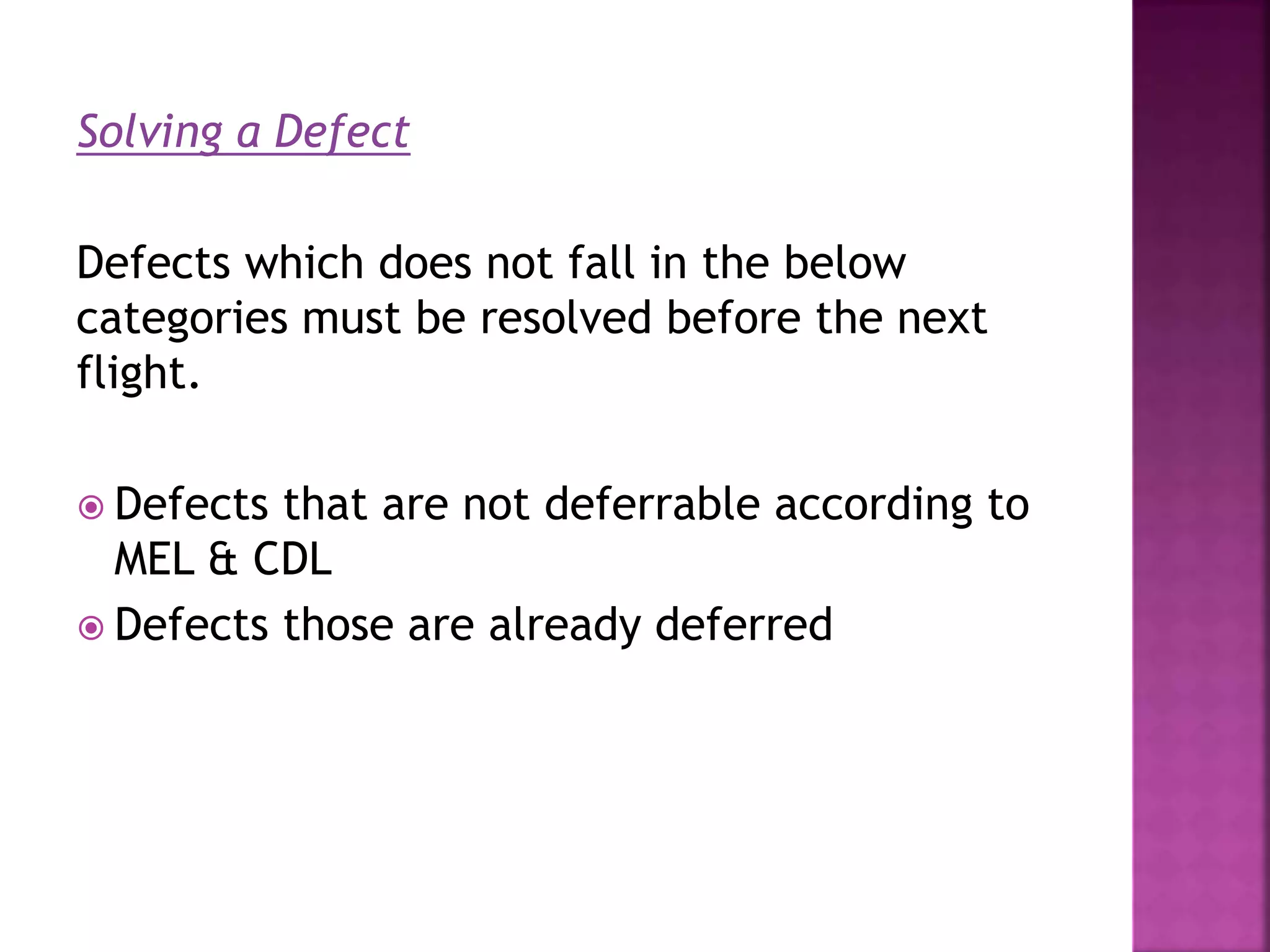 Solving a Defect
Defects which does not fall in the below
categories must be resolved before the next
flight.
 Defects that are not deferrable according to
MEL & CDL
 Defects those are already deferred
 
