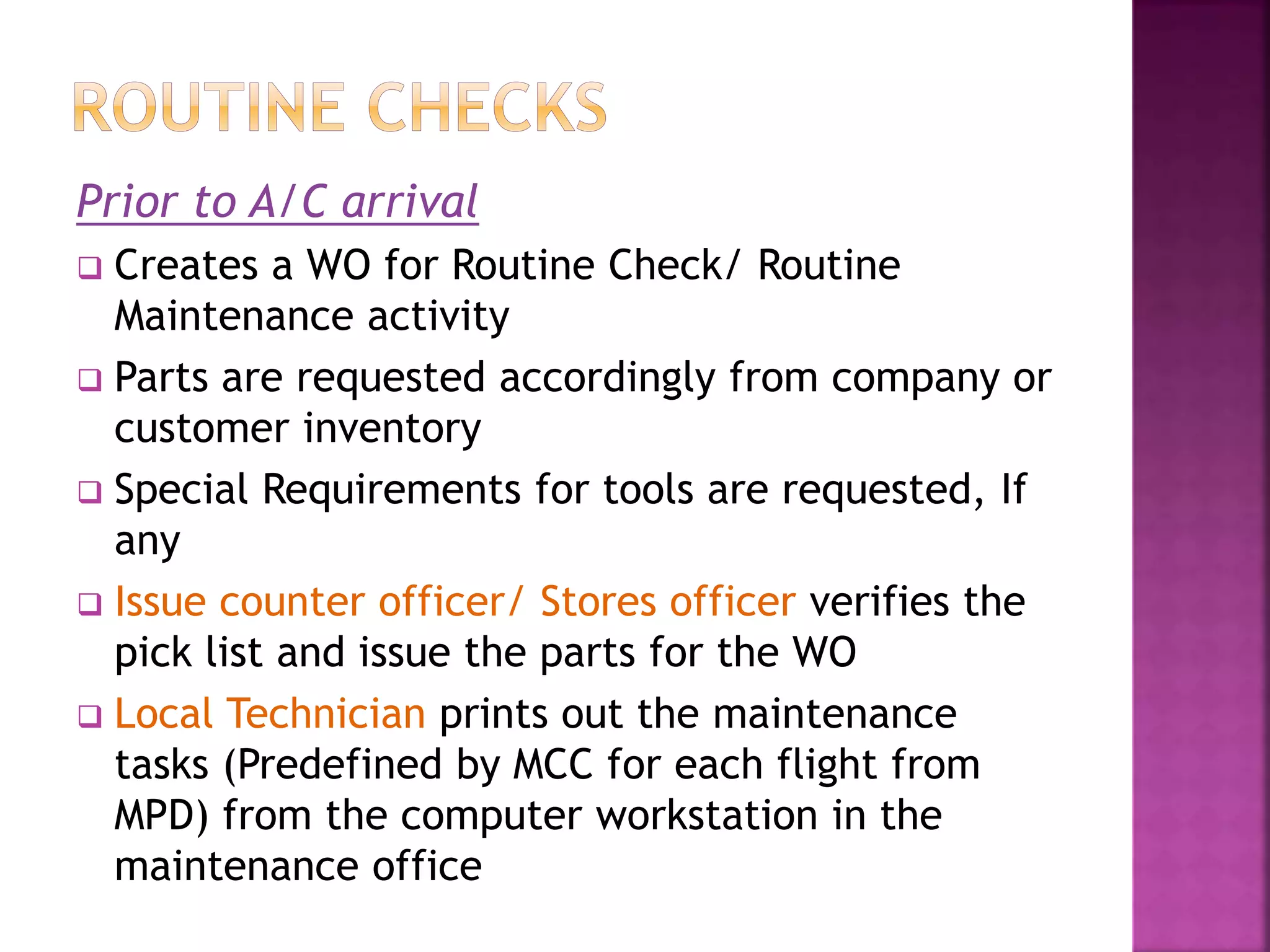 Prior to A/C arrival
 Creates a WO for Routine Check/ Routine
Maintenance activity
 Parts are requested accordingly from company or
customer inventory
 Special Requirements for tools are requested, If
any
 Issue counter officer/ Stores officer verifies the
pick list and issue the parts for the WO
 Local Technician prints out the maintenance
tasks (Predefined by MCC for each flight from
MPD) from the computer workstation in the
maintenance office
 