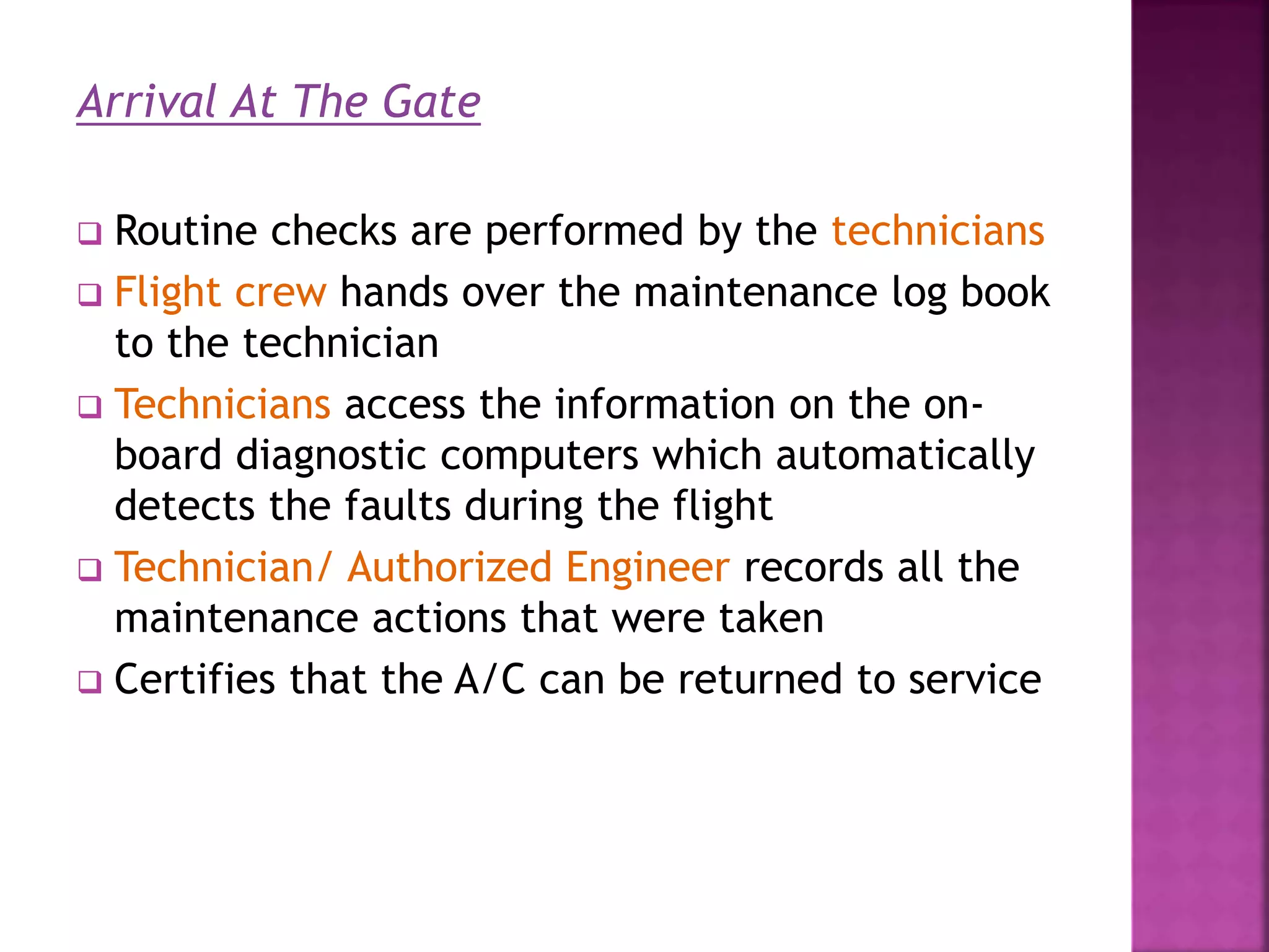Arrival At The Gate
 Routine checks are performed by the technicians
 Flight crew hands over the maintenance log book
to the technician
 Technicians access the information on the on-
board diagnostic computers which automatically
detects the faults during the flight
 Technician/ Authorized Engineer records all the
maintenance actions that were taken
 Certifies that the A/C can be returned to service
 
