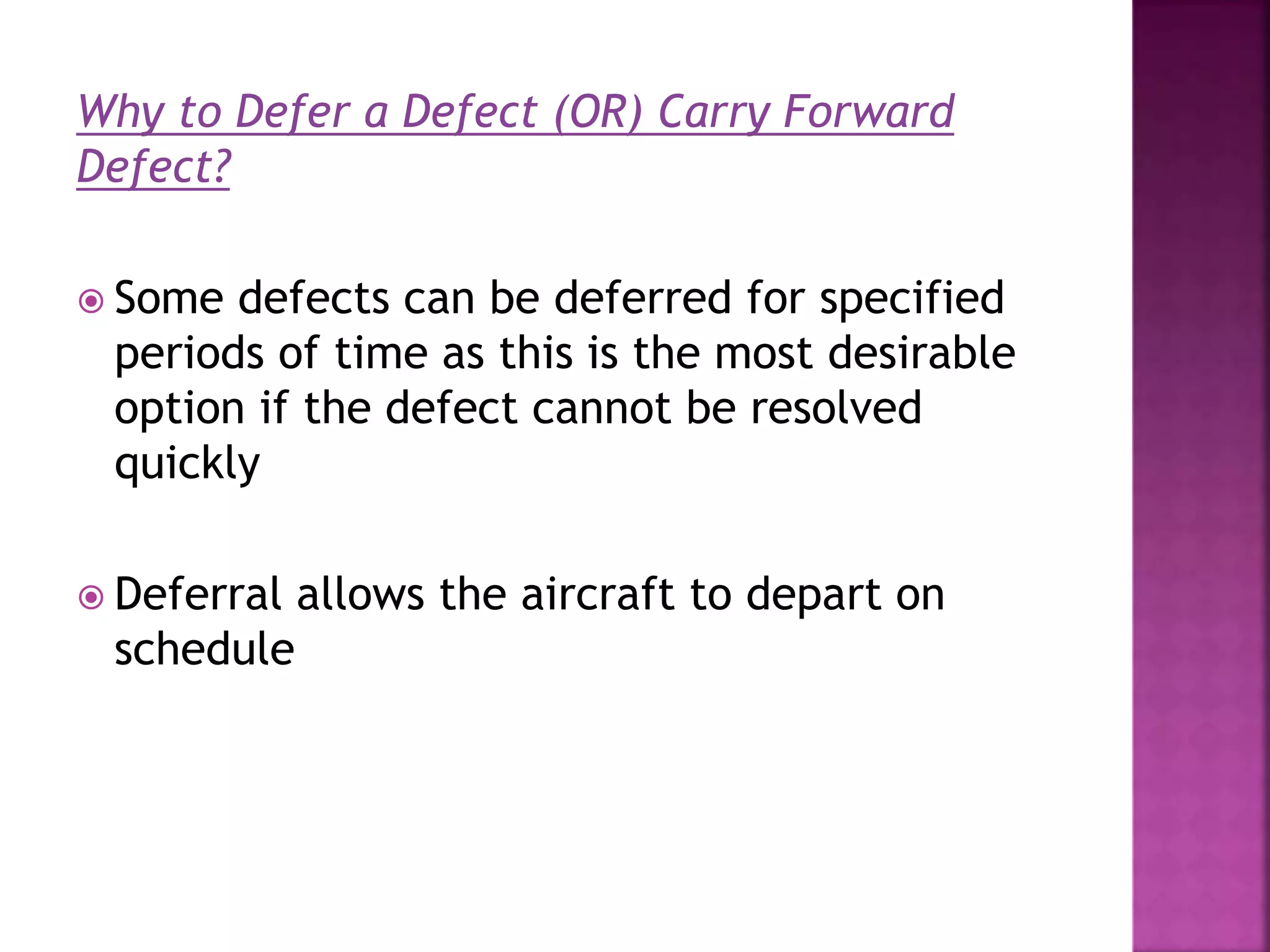 Why to Defer a Defect (OR) Carry Forward
Defect?
 Some defects can be deferred for specified
periods of time as this is the most desirable
option if the defect cannot be resolved
quickly
 Deferral allows the aircraft to depart on
schedule
 