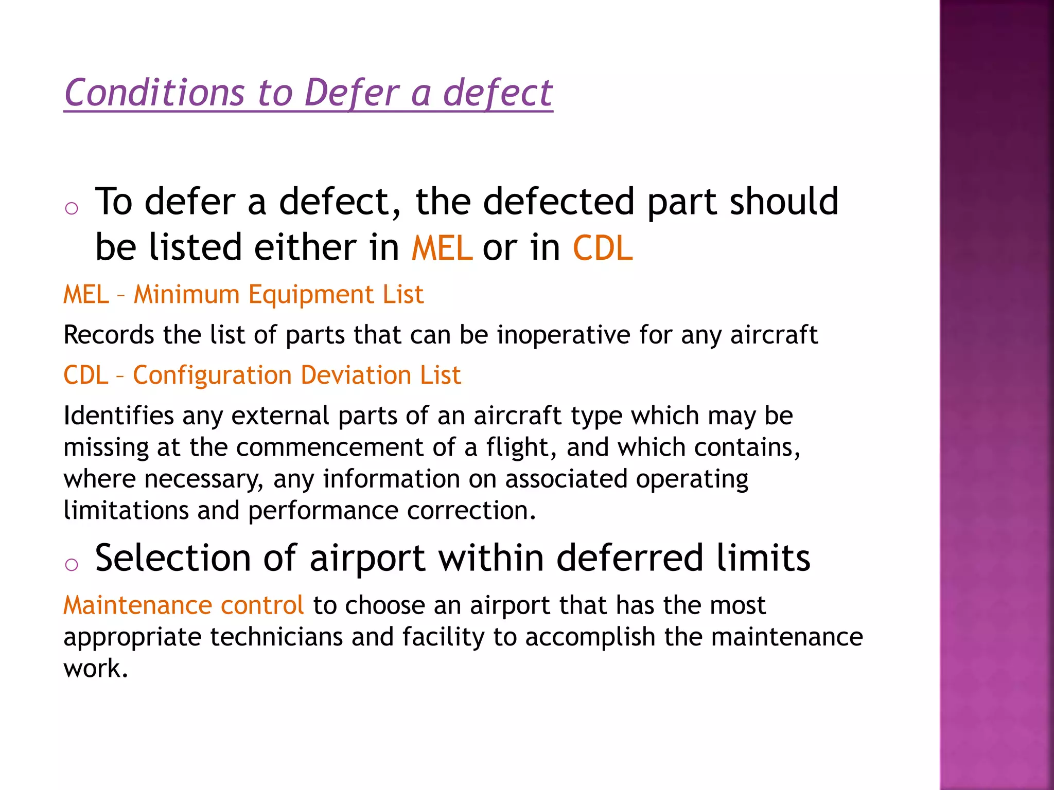 Conditions to Defer a defect
o To defer a defect, the defected part should
be listed either in MEL or in CDL
MEL – Minimum Equipment List
Records the list of parts that can be inoperative for any aircraft
CDL – Configuration Deviation List
Identifies any external parts of an aircraft type which may be
missing at the commencement of a flight, and which contains,
where necessary, any information on associated operating
limitations and performance correction.
o Selection of airport within deferred limits
Maintenance control to choose an airport that has the most
appropriate technicians and facility to accomplish the maintenance
work.
 
