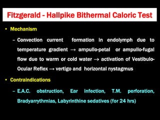 • Mechanism
– Convection current formation in endolymph due to
temperature gradient → ampullo-petal or ampullo-fugal
flow due to warm or cold water  activation of Vestibulo-
Ocular Reflex → vertigo and horizontal nystagmus
• Contraindications
– E.A.C. obstruction, Ear infection, T.M. perforation,
Bradyarrythmias, Labyrinthine sedatives (for 24 hrs)
Fitzgerald - Hallpike Bithermal Caloric Test
 