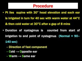 Procedure
• Pt lies supine with 30° head elevation and each ear
is irrigated in turn for 40 sec with warm water at 44°C
& then cold water at 30°C after a gap of 8 mins
• Duration of nystagmus is counted from start of
irrigation to end point of nystagmus (Normal = 90–
140 sec)
– Direction of fast component
– Cold → Opposite ear
– Warm → Same ear
 