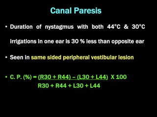 Canal Paresis
• Duration of nystagmus with both 44°C & 30°C
irrigations in one ear is 30 % less than opposite ear
• Seen in same sided peripheral vestibular lesion
• C. P. (%) = (R30 + R44) – (L30 + L44) X 100
R30 + R44 + L30 + L44
 