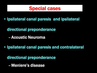 Special cases
• Ipsilateral canal paresis and ipsilateral
directional preponderance
–Acoustic Neuroma
• Ipsilateral canal paresis and contralateral
directional preponderance
–Meniere’s disease
 