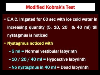 Modified Kobrak's Test
• E.A.C. irrigated for 60 sec with ice cold water in
increasing quantity (5, 10, 20 & 40 ml) till
nystagmus is noticed
• Nystagmus noticed with
–5 ml = Normal vestibular labyrinth
–10 / 20 / 40 ml = Hypoactive labyrinth
–No nystagmus in 40 ml = Dead labyrinth
 