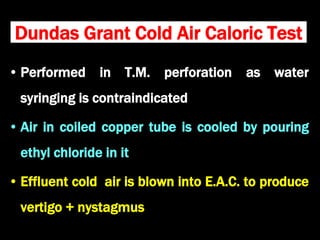 Dundas Grant Cold Air Caloric Test
• Performed in T.M. perforation as water
syringing is contraindicated
• Air in coiled copper tube is cooled by pouring
ethyl chloride in it
• Effluent cold air is blown into E.A.C. to produce
vertigo + nystagmus
 